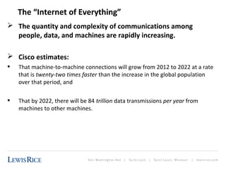 The “Internet of Everything” 
 The quantity and complexity of communications among 
people, data, and machines are rapidly increasing. 
 Cisco estimates: 
• That machine-to-machine connections will grow from 2012 to 2022 at a rate 
that is twenty-two times faster than the increase in the global population 
over that period, and 
• That by 2022, there will be 84 trillion data transmissions per year from 
machines to other machines. 
 