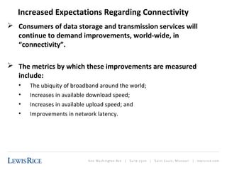 Increased Expectations Regarding Connectivity 
 Consumers of data storage and transmission services will 
continue to demand improvements, world-wide, in 
“connectivity”. 
 The metrics by which these improvements are measured 
include: 
• The ubiquity of broadband around the world; 
• Increases in available download speed; 
• Increases in available upload speed; and 
• Improvements in network latency. 
 