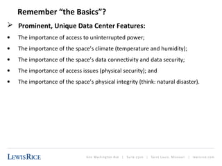Remember “the Basics”? 
 Prominent, Unique Data Center Features: 
· The importance of access to uninterrupted power; 
· The importance of the space’s climate (temperature and humidity); 
· The importance of the space’s data connectivity and data security; 
· The importance of access issues (physical security); and 
· The importance of the space’s physical integrity (think: natural disaster). 
 