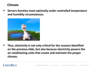Climate 
 Servers function most optimally under controlled temperature 
and humidity circumstances. 
 Thus, electricity is not only critical for the reasons identified 
on the previous slide, but also because electricity powers the 
air conditioning units that create and maintain the proper 
climate. 
 