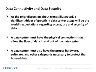 Data Connectivity and Data Security 
 As the prior discussion about trends illustrated, a 
significant driver of growth in data center usage will be the 
world’s expectations regarding access, use and security of 
data. 
 A data center must have the physical connections that 
allow the flow of data in and out of the data center. 
 A data center must also have the proper hardware, 
software, and other safeguards necessary to protect the 
housed data. 
 