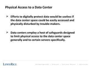 Physical Access to a Data Center 
 Efforts to digitally protect data would be useless if 
the data center space could be easily accessed and 
physically disturbed by trouble-makers. 
 Data centers employ a host of safeguards designed 
to limit physical access to the data center space 
generally and to certain servers specifically. 
 