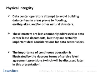 Physical Integrity 
 Data center operators attempt to avoid building 
data centers in areas prone to flooding, 
earthquakes, and/or other natural disasters. 
 These matters are less commonly addressed in data 
center lease documents, but they are certainly 
important deal considerations for data center users. 
 The importance of continuous operation is 
illustrated by the rigorous terms of service level 
agreement provisions (which will be discussed later 
in this presentation). 
 