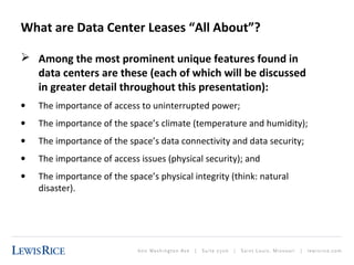 What are Data Center Leases “All About”? 
 Among the most prominent unique features found in 
data centers are these (each of which will be discussed 
in greater detail throughout this presentation): 
· The importance of access to uninterrupted power; 
· The importance of the space’s climate (temperature and humidity); 
· The importance of the space’s data connectivity and data security; 
· The importance of access issues (physical security); and 
· The importance of the space’s physical integrity (think: natural 
disaster). 
 