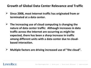 Growth of Global Data Center Relevance and Traffic 
 Since 2008, most Internet traffic has originated from or 
terminated at a data center. 
 The increasing use of cloud computing is changing the 
nature of data center traffic: Although increases in data 
traffic across the Internet are occurring as might be 
expected, there has been a sharp increase in traffic 
among different units with a data center due to cloud-based 
interaction. 
 Multiple factors are driving increased use of “the cloud”. 
 