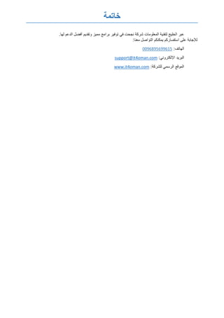 ‫خاتمة‬
‫المعلومات‬ ‫لتقنية‬ ‫الخليج‬ ‫عبر‬.‫لها‬ ‫الدعم‬ ‫أفضل‬ ‫وتقديم‬ ‫مميز‬ ‫برامج‬ ‫توفير‬ ‫في‬ ‫نجحت‬ ‫شركة‬
:‫معنا‬ ‫التواصل‬ ‫يمكنكم‬ ‫استفساركم‬ ‫على‬ ‫لإلجابة‬
:‫الهاتف‬0096895699615
:‫اإللكتروني‬ ‫البريد‬support@it4oman.com
:‫للشركة‬ ‫الرسمي‬ ‫الموقع‬www.it4oman.com
 