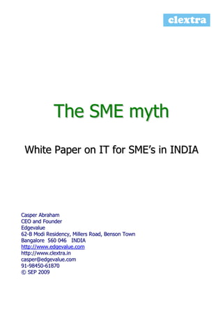 The SME myth
White Paper on IT for SME’s in INDIA

Casper Abraham
CEO and Founder
Edgevalue
62-B Modi Residency, Millers Road, Benson Town
Bangalore 560 046 INDIA
http://www.edgevalue.com
http://www.clextra.in
casper@edgevalue.com
91-98450-61870
© SEP 2009

 
