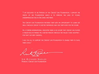 “I AM DELIGHTED TO BE PATRON OF THE CRICKET LIVE FOUNDATION. I SUPPORT THE 
VISION OF THE FOUNDATION WHICH IS TO IMPROVE THE LIVES OF YOUNG 
UNDERPRIVILEGED KIDS IN SRI LANKA AND INDIA. 
! 
THE CRICKET LIVE FOUNDATION PROVIDES THEM WITH AN OPPORTUNITY TO LEARN LIFE 
SKILLS THROUGH CRICKET TO BETTER THEMSELVES AND GIVE THEM HOPE FOR THE FUTURE. 
! 
AS A FORMER INTERNATIONAL CRICKETER THERE IS NO DOUBT THAT CRICKET HAS PLAYED 
A MAJOR ROLE IN MAKING ME A BETTER PERSON THROUGH THE VALUES I HAVE ADOPTED – 
FOR THAT I AM VERY GRATEFUL. 
! 
I ASK YOU ALL TO SUPPORT THE CRICKET LIVE FOUNDATION TO ENABLE THEM TO FULFIL 
THEIR GOALS.” 
! 
S I R R I C H A R D H A D L E E 
PATRON | CRICKET LIVE FOUNDATION 
