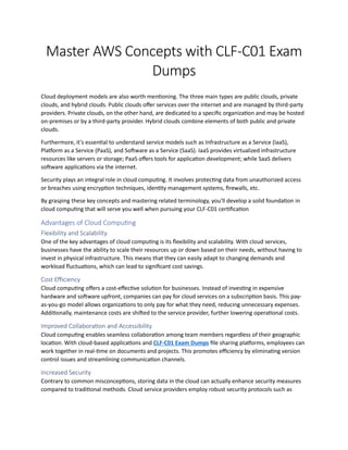 Master AWS Concepts with CLF-C01 Exam
Dumps
Cloud deployment models are also worth mentioning. The three main types are public clouds, private
clouds, and hybrid clouds. Public clouds offer services over the internet and are managed by third-party
providers. Private clouds, on the other hand, are dedicated to a specific organization and may be hosted
on-premises or by a third-party provider. Hybrid clouds combine elements of both public and private
clouds.
Furthermore, it's essential to understand service models such as Infrastructure as a Service (IaaS),
Platform as a Service (PaaS), and Software as a Service (SaaS). IaaS provides virtualized infrastructure
resources like servers or storage; PaaS offers tools for application development; while SaaS delivers
software applications via the internet.
Security plays an integral role in cloud computing. It involves protecting data from unauthorized access
or breaches using encryption techniques, identity management systems, firewalls, etc.
By grasping these key concepts and mastering related terminology, you'll develop a solid foundation in
cloud computing that will serve you well when pursuing your CLF-C01 certification
Advantages of Cloud Computing
Flexibility and Scalability
One of the key advantages of cloud computing is its flexibility and scalability. With cloud services,
businesses have the ability to scale their resources up or down based on their needs, without having to
invest in physical infrastructure. This means that they can easily adapt to changing demands and
workload fluctuations, which can lead to significant cost savings.
Cost Efficiency
Cloud computing offers a cost-effective solution for businesses. Instead of investing in expensive
hardware and software upfront, companies can pay for cloud services on a subscription basis. This pay-
as-you-go model allows organizations to only pay for what they need, reducing unnecessary expenses.
Additionally, maintenance costs are shifted to the service provider, further lowering operational costs.
Improved Collaboration and Accessibility
Cloud computing enables seamless collaboration among team members regardless of their geographic
location. With cloud-based applications and CLF-C01 Exam Dumps file sharing platforms, employees can
work together in real-time on documents and projects. This promotes efficiency by eliminating version
control issues and streamlining communication channels.
Increased Security
Contrary to common misconceptions, storing data in the cloud can actually enhance security measures
compared to traditional methods. Cloud service providers employ robust security protocols such as
 