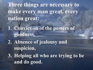 14
Three things are necessary to
make every man great, every
nation great:
1. Conviction of the powers of
goodness,
2. Absence of jealousy and
suspicion,
3. Helping all who are trying to be
and do good.
 