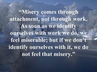 16
“Misery comes through
attachment, not through work.
As soon as we identify
ourselves with work we do, we
feel miserable; but if we don’t
identify ourselves with it, we do
not feel that misery.”
 