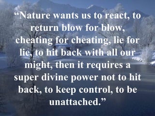 17
“Nature wants us to react, to
return blow for blow,
cheating for cheating, lie for
lie, to hit back with all our
might, then it requires a
super divine power not to hit
back, to keep control, to be
unattached.”
 