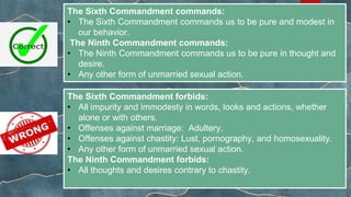 The Sixth Commandment commands:
• The Sixth Commandment commands us to be pure and modest in
our behavior.
The Ninth Commandment commands:
• The Ninth Commandment commands us to be pure in thought and
desire.
• Any other form of unmarried sexual action.
The Sixth Commandment forbids:
• All impurity and immodesty in words, looks and actions, whether
alone or with others.
• Offenses against marriage: Adultery.
• Offenses against chastity: Lust, pornography, and homosexuality.
• Any other form of unmarried sexual action.
The Ninth Commandment forbids:
• All thoughts and desires contrary to chastity.
 
