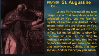 St. Augustine
PRAYER
OF
Let me fly from myself and take
refuge in You, That I may deserve to be
defended by You. Let me fear for
myself, let me fear You, And let me be
among those who are chosen by You.
Let me distrust myself and put my trust
in You. Let me be willing to obey for
the sake of You, Let me cling to
nothing, save only to you, And let me
be poor because of you. Look upon me,
that I may love you. Call me, that I may
see you, And for ever enjoy you. Amen.
 
