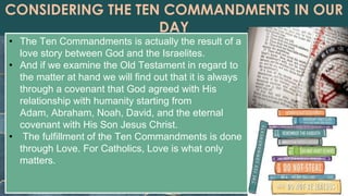 CONSIDERING THE TEN COMMANDMENTS IN OUR
DAY
• The Ten Commandments is actually the result of a
love story between God and the Israelites.
• And if we examine the Old Testament in regard to
the matter at hand we will find out that it is always
through a covenant that God agreed with His
relationship with humanity starting from
Adam, Abraham, Noah, David, and the eternal
covenant with His Son Jesus Christ.
• The fulfillment of the Ten Commandments is done
through Love. For Catholics, Love is what only
matters.
 