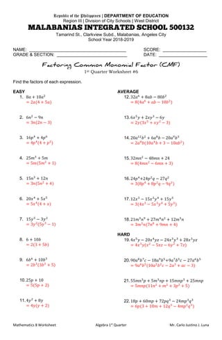 Mathematics 8 Worksheet Algebra 1st
Quarter Mr. Carlo Justino J. Luna
Republic of the Philippines | DEPARTMENT OF EDUCATION
Region III | Division of City Schools | West District
Tamarind St., Clarkview Subd., Malabanias, Angeles City
School Year 2018-2019
NAME: ________________________________________ SCORE: __________________
GRADE & SECTION: _____________________________ DATE: ____________________
1st Quarter Worksheet #6
Find the factors of each expression.
EASY
1. 8𝑎 + 10𝑎2
= 2𝑎(4 + 5𝑎)
2. 6𝑛2
− 9𝑛
= 3𝑛(2𝑛 − 3)
3. 16𝑝4
+ 4𝑝6
= 4𝑝4
(4 + 𝑝2
)
4. 25𝑚3
+ 5𝑚
= 5𝑚(5𝑚2
+ 1)
5. 15𝑛3
+ 12𝑛
= 3𝑛(5𝑛2
+ 4)
6. 20𝑥4
+ 5𝑥5
= 5𝑥4
(4 + 𝑥)
7. 15𝑦5
− 3𝑦2
= 3𝑦2
(5𝑦3
− 1)
8. 6 + 10𝑏
= 2(3 + 5𝑏)
9. 6𝑏6
+ 10𝑏3
= 2𝑏3
(3𝑏3
+ 5)
10.25𝑝 + 10
= 5(5𝑝 + 2)
11.4𝑦2
+ 8𝑦
= 4𝑦(𝑦 + 2)
AVERAGE
12.32𝑎6
+ 8𝑎𝑏 − 80𝑏2
= 8(4𝑎6
+ 𝑎𝑏 − 10𝑏2
)
13.6𝑥5
𝑦 + 2𝑥𝑦3
− 6𝑦
= 2𝑦(3𝑥5
+ 𝑥𝑦2
− 3)
14.20𝑎12
𝑏2
+ 6𝑎8
𝑏 − 20𝑎9
𝑏3
= 2𝑎8
𝑏(10𝑎4
𝑏 + 3 − 10𝑎𝑏2
)
15.32𝑚𝑛2
− 48𝑚𝑛 + 24
= 8(4𝑚𝑛2
− 6𝑚𝑛 + 3)
16.24𝑝4
+24𝑝2
𝑞 − 27𝑞2
= 3(8𝑝4
+ 8𝑝2
𝑞 − 9𝑞2
)
17.12𝑥3
− 15𝑥3
𝑦4
+ 15𝑦5
= 3(4𝑥3
− 5𝑥3
𝑦4
+ 5𝑦5
)
18.21𝑚3
𝑛9
+ 27𝑚4
𝑛2
+ 12𝑚3
𝑛
= 3𝑚3
𝑛(7𝑛8
+ 9𝑚𝑛 + 4)
HARD
19.4𝑥5
𝑦 − 20𝑥4
𝑦𝑧 − 24𝑥3
𝑦3
+ 28𝑥3
𝑦𝑧
= 4𝑥3
𝑦(𝑥2
− 5𝑥𝑧 − 6𝑦2
+ 7𝑧)
20.90𝑎8
𝑏7
𝑐 − 18𝑎9
𝑏5
+9𝑎7
𝑏5
𝑐 − 27𝑎6
𝑏5
= 9𝑎6
𝑏5
(10𝑎2
𝑏2
𝑐 − 2𝑎3
+ 𝑎𝑐 − 3)
21.55𝑚𝑛3
𝑝 + 5𝑚3
𝑛𝑝 + 15𝑚𝑛𝑝3
+ 25𝑚𝑛𝑝
= 5𝑚𝑛𝑝(11𝑛2
+ 𝑚2
+ 3𝑝2
+ 5)
22.18𝑝 + 60𝑚𝑝 + 72𝑝𝑞3
− 24𝑚𝑝3
𝑞3
= 6𝑝(3 + 10𝑚 + 12𝑞3
− 4𝑚𝑝2
𝑞3
)
 
