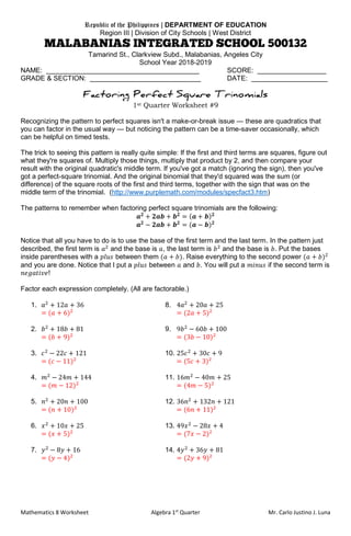Mathematics 8 Worksheet Algebra 1st
Quarter Mr. Carlo Justino J. Luna
Republic of the Philippines | DEPARTMENT OF EDUCATION
Region III | Division of City Schools | West District
Tamarind St., Clarkview Subd., Malabanias, Angeles City
School Year 2018-2019
NAME: ________________________________________ SCORE: __________________
GRADE & SECTION: _____________________________ DATE: ____________________
1st Quarter Worksheet #9
Recognizing the pattern to perfect squares isn't a make-or-break issue — these are quadratics that
you can factor in the usual way — but noticing the pattern can be a time-saver occasionally, which
can be helpful on timed tests.
The trick to seeing this pattern is really quite simple: If the first and third terms are squares, figure out
what they're squares of. Multiply those things, multiply that product by 2, and then compare your
result with the original quadratic's middle term. If you've got a match (ignoring the sign), then you've
got a perfect-square trinomial. And the original binomial that they'd squared was the sum (or
difference) of the square roots of the first and third terms, together with the sign that was on the
middle term of the trinomial. (http://www.purplemath.com/modules/specfact3.htm)
The patterns to remember when factoring perfect square trinomials are the following:
𝒂 𝟐
+ 𝟐𝒂𝒃 + 𝒃 𝟐
= ( 𝒂 + 𝒃) 𝟐
𝒂 𝟐
− 𝟐𝒂𝒃 + 𝒃 𝟐
= (𝒂 − 𝒃) 𝟐
Notice that all you have to do is to use the base of the first term and the last term. In the pattern just
described, the first term is 𝑎2
and the base is 𝑎, the last term is 𝑏2
and the base is 𝑏. Put the bases
inside parentheses with a 𝑝𝑙𝑢𝑠 between them (𝑎 + 𝑏). Raise everything to the second power (𝑎 + 𝑏)2
and you are done. Notice that I put a 𝑝𝑙𝑢𝑠 between 𝑎 and 𝑏. You will put a 𝑚𝑖𝑛𝑢𝑠 if the second term is
𝑛𝑒𝑔𝑎𝑡𝑖𝑣𝑒!
Factor each expression completely. (All are factorable.)
1. 𝑎2
+ 12𝑎 + 36 8. 4𝑎2
+ 20𝑎 + 25
= (𝑎 + 6)2
= (2𝑎 + 5)2
2. 𝑏2
+ 18𝑏 + 81 9. 9𝑏2
− 60𝑏 + 100
= (𝑏 + 9)2
= (3𝑏 − 10)2
3. 𝑐2
− 22𝑐 + 121 10. 25𝑐2
+ 30𝑐 + 9
= (𝑐 − 11)2
= (5𝑐 + 3)2
4. 𝑚2
− 24𝑚 + 144 11. 16𝑚2
− 40𝑚 + 25
= (𝑚 − 12)2
= (4𝑚 − 5)2
5. 𝑛2
+ 20𝑛 + 100 12. 36𝑛2
+ 132𝑛 + 121
= (𝑛 + 10)2
= (6𝑛 + 11)2
6. 𝑥2
+ 10𝑥 + 25 13. 49𝑥2
− 28𝑥 + 4
= (𝑥 + 5)2
= (7𝑥 − 2)2
7. 𝑦2
− 8𝑦 + 16 14. 4𝑦2
+ 36𝑦 + 81
= (𝑦 − 4)2
= (2𝑦 + 9)2
 