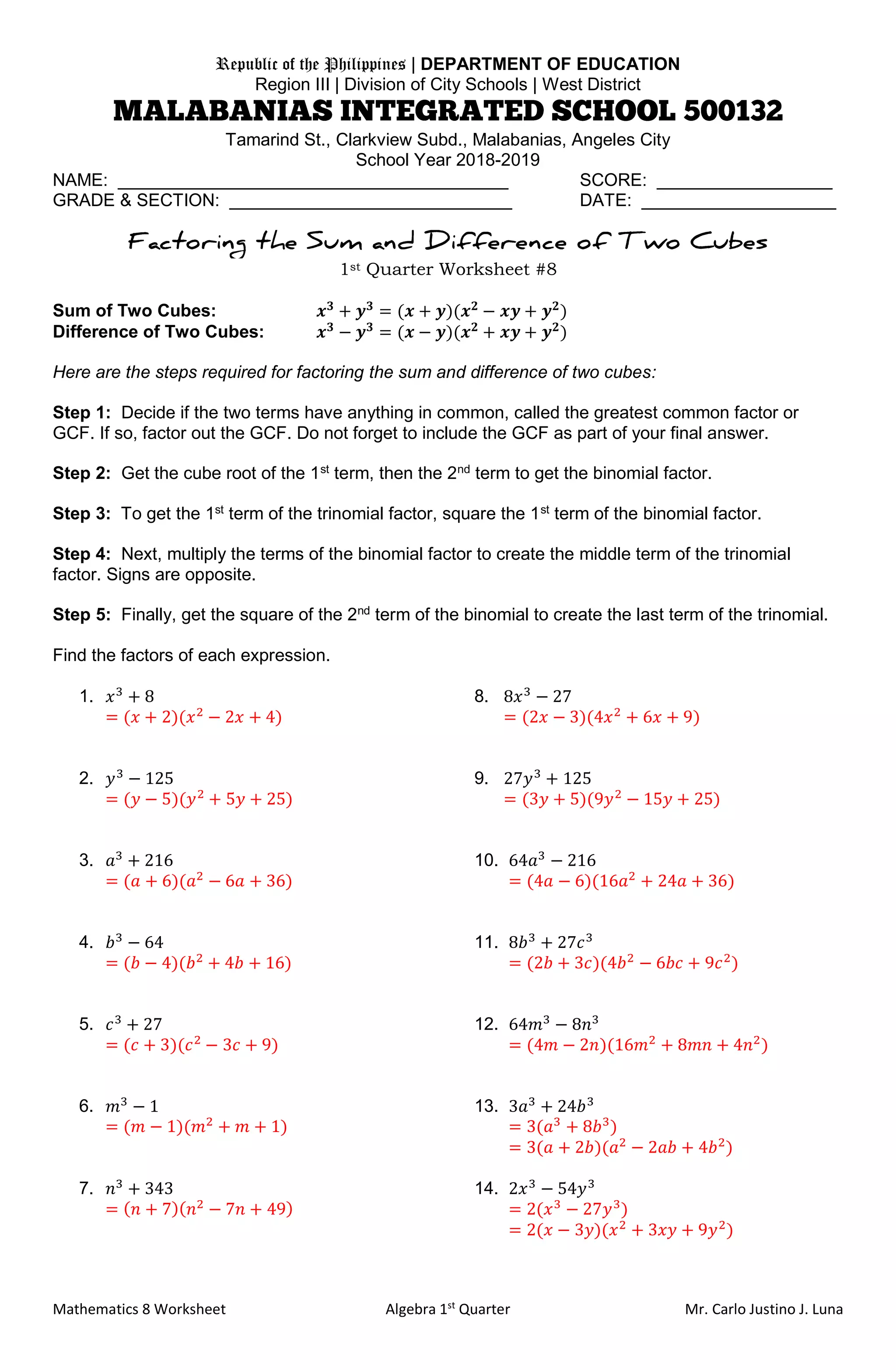 Mathematics 8 Worksheet Algebra 1st
Quarter Mr. Carlo Justino J. Luna
Republic of the Philippines | DEPARTMENT OF EDUCATION
Region III | Division of City Schools | West District
Tamarind St., Clarkview Subd., Malabanias, Angeles City
School Year 2018-2019
NAME: ________________________________________ SCORE: __________________
GRADE & SECTION: _____________________________ DATE: ____________________
1st Quarter Worksheet #8
Sum of Two Cubes: 𝒙 𝟑
+ 𝒚 𝟑
= (𝒙 + 𝒚)(𝒙 𝟐
− 𝒙𝒚 + 𝒚 𝟐
)
Difference of Two Cubes: 𝒙 𝟑
− 𝒚 𝟑
= (𝒙 − 𝒚)(𝒙 𝟐
+ 𝒙𝒚 + 𝒚 𝟐
)
Here are the steps required for factoring the sum and difference of two cubes:
Step 1: Decide if the two terms have anything in common, called the greatest common factor or
GCF. If so, factor out the GCF. Do not forget to include the GCF as part of your final answer.
Step 2: Get the cube root of the 1st
term, then the 2nd
term to get the binomial factor.
Step 3: To get the 1st
term of the trinomial factor, square the 1st
term of the binomial factor.
Step 4: Next, multiply the terms of the binomial factor to create the middle term of the trinomial
factor. Signs are opposite.
Step 5: Finally, get the square of the 2nd
term of the binomial to create the last term of the trinomial.
Find the factors of each expression.
1. 𝑥3
+ 8 8. 8𝑥3
− 27
= (𝑥 + 2)(𝑥2
− 2𝑥 + 4) = (2𝑥 − 3)(4𝑥2
+ 6𝑥 + 9)
2. 𝑦3
− 125 9. 27𝑦3
+ 125
= (𝑦 − 5)(𝑦2
+ 5𝑦 + 25) = (3𝑦 + 5)(9𝑦2
− 15𝑦 + 25)
3. 𝑎3
+ 216 10. 64𝑎3
− 216
= (𝑎 + 6)(𝑎2
− 6𝑎 + 36) = (4𝑎 − 6)(16𝑎2
+ 24𝑎 + 36)
4. 𝑏3
− 64 11. 8𝑏3
+ 27𝑐3
= (𝑏 − 4)(𝑏2
+ 4𝑏 + 16) = (2𝑏 + 3𝑐)(4𝑏2
− 6𝑏𝑐 + 9𝑐2
)
5. 𝑐3
+ 27 12. 64𝑚3
− 8𝑛3
= (𝑐 + 3)(𝑐2
− 3𝑐 + 9) = (4𝑚 − 2𝑛)(16𝑚2
+ 8𝑚𝑛 + 4𝑛2
)
6. 𝑚3
− 1 13. 3𝑎3
+ 24𝑏3
= (𝑚 − 1)(𝑚2
+ 𝑚 + 1) = 3(𝑎3
+ 8𝑏3
)
= 3(𝑎 + 2𝑏)(𝑎2
− 2𝑎𝑏 + 4𝑏2
)
7. 𝑛3
+ 343 14. 2𝑥3
− 54𝑦3
= ( 𝑛 + 7)( 𝑛2
− 7𝑛 + 49) = 2(𝑥3
− 27𝑦3
)
= 2(𝑥 − 3𝑦)(𝑥2
+ 3𝑥𝑦 + 9𝑦2
)
 
