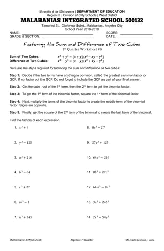 Mathematics 8 Worksheet Algebra 1st
Quarter Mr. Carlo Justino J. Luna
Republic of the Philippines | DEPARTMENT OF EDUCATION
Region III | Division of City Schools | West District
Tamarind St., Clarkview Subd., Malabanias, Angeles City
School Year 2018-2019
NAME: ________________________________________ SCORE: __________________
GRADE & SECTION: _____________________________ DATE: ____________________
1st Quarter Worksheet #8
Sum of Two Cubes: 𝒙 𝟑
+ 𝒚 𝟑
= (𝒙 + 𝒚)(𝒙 𝟐
− 𝒙𝒚 + 𝒚 𝟐
)
Difference of Two Cubes: 𝒙 𝟑
− 𝒚 𝟑
= (𝒙 − 𝒚)(𝒙 𝟐
+ 𝒙𝒚 + 𝒚 𝟐
)
Here are the steps required for factoring the sum and difference of two cubes:
Step 1: Decide if the two terms have anything in common, called the greatest common factor or
GCF. If so, factor out the GCF. Do not forget to include the GCF as part of your final answer.
Step 2: Get the cube root of the 1st
term, then the 2nd
term to get the binomial factor.
Step 3: To get the 1st
term of the trinomial factor, square the 1st
term of the binomial factor.
Step 4: Next, multiply the terms of the binomial factor to create the middle term of the trinomial
factor. Signs are opposite.
Step 5: Finally, get the square of the 2nd
term of the binomial to create the last term of the trinomial.
Find the factors of each expression.
1. 𝑥3
+ 8 8. 8𝑥3
− 27
2. 𝑦3
− 125 9. 27𝑦3
+ 125
3. 𝑎3
+ 216 10. 64𝑎3
− 216
4. 𝑏3
− 64 11. 8𝑏3
+ 27𝑐3
5. 𝑐3
+ 27 12. 64𝑚3
− 8𝑛3
6. 𝑚3
− 1 13. 3𝑎3
+ 24𝑏3
7. 𝑛3
+ 343 14. 2𝑥3
− 54𝑦3
 