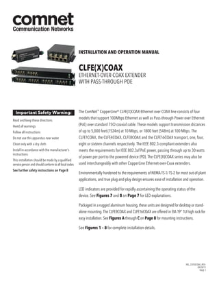 INS_CLFEXCOAX_REV–
09/28/11
PAGE 1
INSTALLATION AND OPERATION MANUAL
CLFE(X)COAX
Ethernet-over-Coax Extender
with Pass-Through PoE
The ComNet™
CopperLine® CLFE(X)COAX Ethernet over COAX line consists of four
models that support 100Mbps Ethernet as well as Pass-through Power over Ethernet
(PoE) over standard 75Ω coaxial cable. These models support transmission distances
of up to 5,000 feet (1524m) at 10 Mbps, or 1800 feet (548m) at 100 Mbps. The
CLFE1COAX, the CLFE4COAX, CLFE8COAX and the CLFE16COAX transport, one, four,
eight or sixteen channels respectively. The IEEE 802.3-compliant extenders also
meets the requirements for IEEE 802.3af PoE power, passing through up to 30 watts
of power per port to the powered device (PD). The CLFE(X)COAX series may also be
used interchangeably with other CopperLine Ethernet-over-Coax extenders.
Environmentally hardened to the requirements of NEMA TS-1/ TS-2 for most out-of-plant
applications, and true plug-and-play design ensures ease of installation and operation.
LED indicators are provided for rapidly ascertaining the operating status of the
device. See Figures 7 and 8 on Page 7 for LED explanations.
Packaged in a rugged aluminum housing, these units are designed for desktop or stand-
alone mounting. The CLFE8COAX and CLFE16COAX are offered in EIA 19” 1U high rack for
easy installation. See Figures A through C on Page 8 for mounting instructions.
See Figures 1 – 8 for complete installation details.
Important Safety Warning:
Read and keep these directions
Heed all warnings
Follow all instructions
Do not use this apparatus near water
Clean only with a dry cloth
Install in accordance with the manufacturer’s
instructions
This installation should be made by a qualified
servicepersonandshouldconformtoalllocalcodes
See further safety instructions on Page 8
 