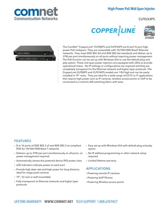 LIFETIME WARRANTY WWW.COMNET.NET TECH SUPPORT: 1.888.678.9427
CLFE(X)IPS
High-Power PoE Mid-Span Injector
FEATURES
› 8 or 16 ports of IEEE 802.3 af and IEEE 802.3 at compliant
POE for 10/100/1000 Base-T networks
› Delivers up to 37W per port simultaneously on all ports, no
power management required
› Automatically senses the powered device (PD) power class
› LED Indicators indicate power on each port
› Provide high data rate and high power for long distance,
ideal for mega-pixel cameras
› 19”, 1U rack or wall mountable
› Fully transparent to Ethernet networks and higher layer
protocols
› Easy set up with Windows GUI with default plug and play
option
› No IP address programming or other network setup
required
› Limited lifetime warranty
APPLICATIONS
› Powering remote IP cameras
› Powering VoIP Phones
› Powering Wireless access points
The ComNet™
CopperLine® CLFE8IPS and CLFE16IPS are 8 and 16 port high
power PoE midspans. They are compatible with 10/100/1000 BaseT Ethernet
networks. They meet IEEE 802.3af and IEEE 802.3at standards and deliver up to
37W per port simultaneously on all ports without requiring power management.
The PoE function can be set up with Windows GUI or use the default plug and
play option. These mid-span power injectors are equipped with LEDs to provide
operational status. No IP settings or configurations are required and they are
completely transparent to the Ethernet network and higher layer protocols. The
CopperLine CLFE8IPS and CLFE16IPS models are 1 RU high and can be easily
installed in 19” racks. They are ideal for a wide range of CCTV or IT applications
that require high power such as IP cameras, wireless access points or VoIP to be
connected to a central LAN switching fabric with ease.
EXTENDER
 
