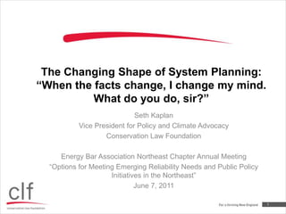 The Changing Shape of System Planning: “When the facts change, I change my mind. What do you do, sir?”  Seth Kaplan Vice President for Policy and Climate Advocacy Conservation Law Foundation Energy Bar Association Northeast Chapter Annual Meeting “Options for Meeting Emerging Reliability Needs and Public Policy Initiatives in the Northeast” June 7, 2011 1 