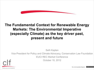The Fundamental Context for Renewable Energy
    Markets: The Environmental Imperative
  (especially Climate) as the key driver past,
              present and future


                                     Seth Kaplan
   Vice President for Policy and Climate Advocacy, Conservation Law Foundation
                            EUCI REC Market Conference
                                  October 10, 2012

                                                                         1
 