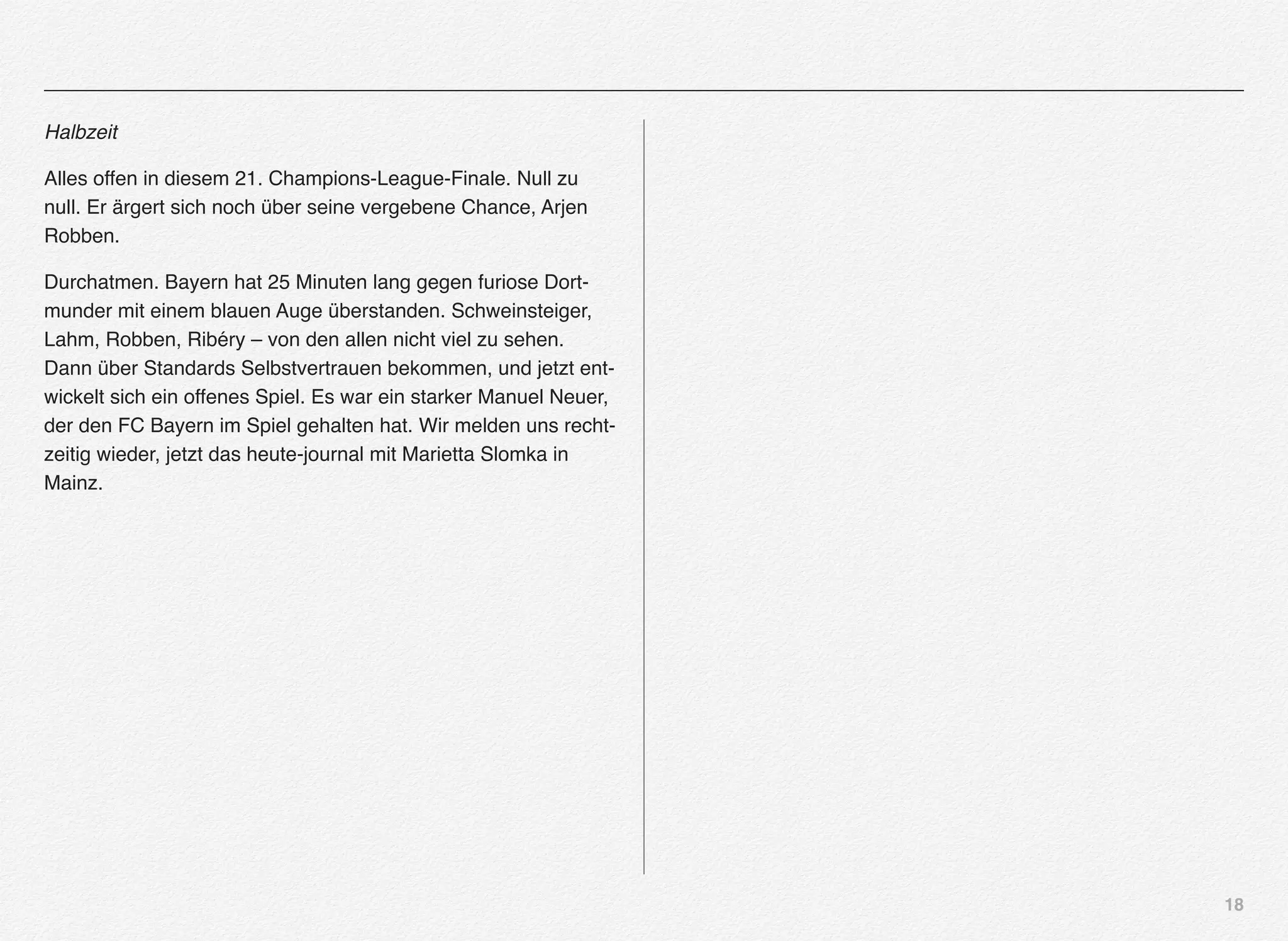 18
Halbzeit
Alles offen in diesem 21. Champions-League-Finale. Null zu
null. Er ärgert sich noch über seine vergebene Chance, Arjen
Robben.
Durchatmen. Bayern hat 25 Minuten lang gegen furiose Dort-
munder mit einem blauen Auge überstanden. Schweinsteiger,
Lahm, Robben, Ribéry – von den allen nicht viel zu sehen.
Dann über Standards Selbstvertrauen bekommen, und jetzt ent-
wickelt sich ein offenes Spiel. Es war ein starker Manuel Neuer,
der den FC Bayern im Spiel gehalten hat. Wir melden uns recht-
zeitig wieder, jetzt das heute-journal mit Marietta Slomka in
Mainz.
 