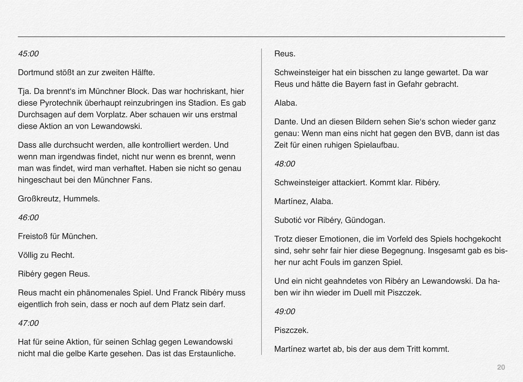 20
45:00
Dortmund stößt an zur zweiten Hälfte.
Tja. Da brennt‘s im Münchner Block. Das war hochriskant, hier
diese Pyrotechnik überhaupt reinzubringen ins Stadion. Es gab
Durchsagen auf dem Vorplatz. Aber schauen wir uns erstmal
diese Aktion an von Lewandowski.
Dass alle durchsucht werden, alle kontrolliert werden. Und
wenn man irgendwas ﬁndet, nicht nur wenn es brennt, wenn
man was ﬁndet, wird man verhaftet. Haben sie nicht so genau
hingeschaut bei den Münchner Fans.
Großkreutz, Hummels.
46:00
Freistoß für München.
Völlig zu Recht.
Ribéry gegen Reus.
Reus macht ein phänomenales Spiel. Und Franck Ribéry muss
eigentlich froh sein, dass er noch auf dem Platz sein darf.
47:00
Hat für seine Aktion, für seinen Schlag gegen Lewandowski
nicht mal die gelbe Karte gesehen. Das ist das Erstaunliche.
Reus.
Schweinsteiger hat ein bisschen zu lange gewartet. Da war
Reus und hätte die Bayern fast in Gefahr gebracht.
Alaba.
Dante. Und an diesen Bildern sehen Sie‘s schon wieder ganz
genau: Wenn man eins nicht hat gegen den BVB, dann ist das
Zeit für einen ruhigen Spielaufbau.
48:00
Schweinsteiger attackiert. Kommt klar. Ribéry.
Martínez, Alaba.
Subotić vor Ribéry, Gündogan.
Trotz dieser Emotionen, die im Vorfeld des Spiels hochgekocht
sind, sehr sehr fair hier diese Begegnung. Insgesamt gab es bis-
her nur acht Fouls im ganzen Spiel.
Und ein nicht geahndetes von Ribéry an Lewandowski. Da ha-
ben wir ihn wieder im Duell mit Piszczek.
49:00
Piszczek.
Martínez wartet ab, bis der aus dem Tritt kommt.
 