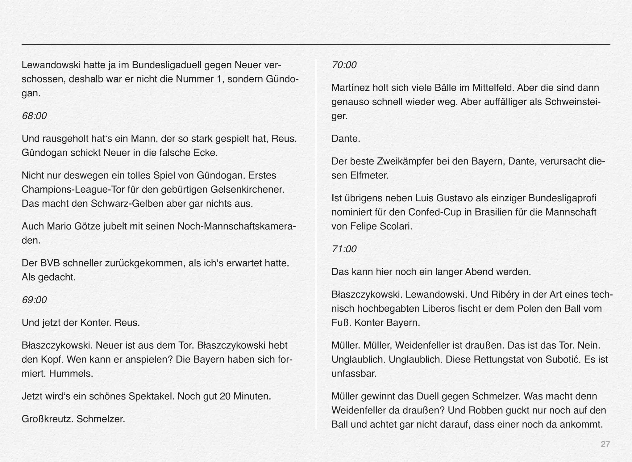 27
Lewandowski hatte ja im Bundesligaduell gegen Neuer ver-
schossen, deshalb war er nicht die Nummer 1, sondern Gündo-
gan.
68:00
Und rausgeholt hat‘s ein Mann, der so stark gespielt hat, Reus.
Gündogan schickt Neuer in die falsche Ecke.
Nicht nur deswegen ein tolles Spiel von Gündogan. Erstes
Champions-League-Tor für den gebürtigen Gelsenkirchener.
Das macht den Schwarz-Gelben aber gar nichts aus.
Auch Mario Götze jubelt mit seinen Noch-Mannschaftskamera-
den.
Der BVB schneller zurückgekommen, als ich‘s erwartet hatte.
Als gedacht.
69:00
Und jetzt der Konter. Reus.
Błaszczykowski. Neuer ist aus dem Tor. Błaszczykowski hebt
den Kopf. Wen kann er anspielen? Die Bayern haben sich for-
miert. Hummels.
Jetzt wird‘s ein schönes Spektakel. Noch gut 20 Minuten.
Großkreutz. Schmelzer.
70:00
Martínez holt sich viele Bälle im Mittelfeld. Aber die sind dann
genauso schnell wieder weg. Aber auffälliger als Schweinstei-
ger.
Dante.
Der beste Zweikämpfer bei den Bayern, Dante, verursacht die-
sen Elfmeter.
Ist übrigens neben Luis Gustavo als einziger Bundesligaproﬁ
nominiert für den Confed-Cup in Brasilien für die Mannschaft
von Felipe Scolari.
71:00
Das kann hier noch ein langer Abend werden.
Błaszczykowski. Lewandowski. Und Ribéry in der Art eines tech-
nisch hochbegabten Liberos ﬁscht er dem Polen den Ball vom
Fuß. Konter Bayern.
Müller. Müller, Weidenfeller ist draußen. Das ist das Tor. Nein.
Unglaublich. Unglaublich. Diese Rettungstat von Subotić. Es ist
unfassbar.
Müller gewinnt das Duell gegen Schmelzer. Was macht denn
Weidenfeller da draußen? Und Robben guckt nur noch auf den
Ball und achtet gar nicht darauf, dass einer noch da ankommt.
 