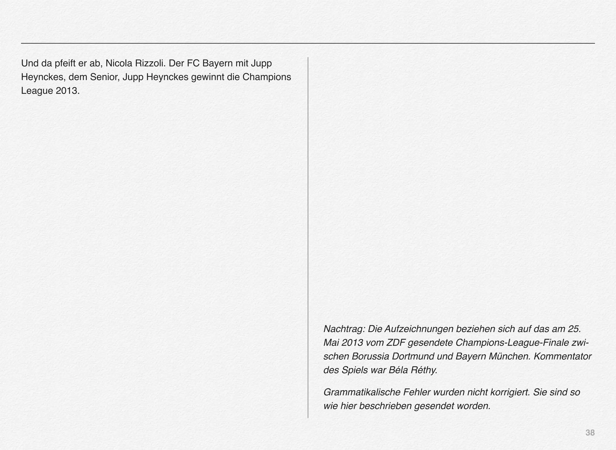 38
Und da pfeift er ab, Nicola Rizzoli. Der FC Bayern mit Jupp
Heynckes, dem Senior, Jupp Heynckes gewinnt die Champions
League 2013.
Nachtrag: Die Aufzeichnungen beziehen sich auf das am 25.
Mai 2013 vom ZDF gesendete Champions-League-Finale zwi-
schen Borussia Dortmund und Bayern München. Kommentator
des Spiels war Béla Réthy.
Grammatikalische Fehler wurden nicht korrigiert. Sie sind so
wie hier beschrieben gesendet worden.
 