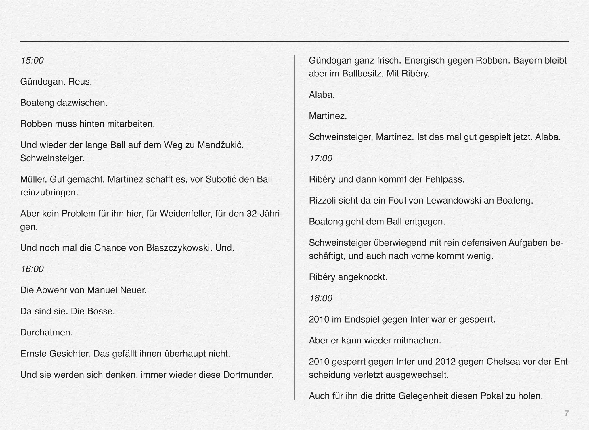 7
15:00
Gündogan. Reus.
Boateng dazwischen.
Robben muss hinten mitarbeiten.
Und wieder der lange Ball auf dem Weg zu Mandžukić.
Schweinsteiger.
Müller. Gut gemacht. Martínez schafft es, vor Subotić den Ball
reinzubringen.
Aber kein Problem für ihn hier, für Weidenfeller, für den 32-Jähri-
gen.
Und noch mal die Chance von Błaszczykowski. Und.
16:00
Die Abwehr von Manuel Neuer.
Da sind sie. Die Bosse.
Durchatmen.
Ernste Gesichter. Das gefällt ihnen überhaupt nicht.
Und sie werden sich denken, immer wieder diese Dortmunder.
Gündogan ganz frisch. Energisch gegen Robben. Bayern bleibt
aber im Ballbesitz. Mit Ribéry.
Alaba.
Martínez.
Schweinsteiger, Martínez. Ist das mal gut gespielt jetzt. Alaba.
17:00
Ribéry und dann kommt der Fehlpass.
Rizzoli sieht da ein Foul von Lewandowski an Boateng.
Boateng geht dem Ball entgegen.
Schweinsteiger überwiegend mit rein defensiven Aufgaben be-
schäftigt, und auch nach vorne kommt wenig.
Ribéry angeknockt.
18:00
2010 im Endspiel gegen Inter war er gesperrt.
Aber er kann wieder mitmachen.
2010 gesperrt gegen Inter und 2012 gegen Chelsea vor der Ent-
scheidung verletzt ausgewechselt.
Auch für ihn die dritte Gelegenheit diesen Pokal zu holen.
 