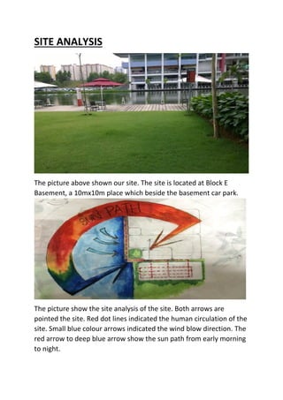 SITE ANALYSIS
The picture above shown our site. The site is located at Block E
Basement, a 10mx10m place which beside the basement car park.
The picture show the site analysis of the site. Both arrows are
pointed the site. Red dot lines indicated the human circulation of the
site. Small blue colour arrows indicated the wind blow direction. The
red arrow to deep blue arrow show the sun path from early morning
to night.
 