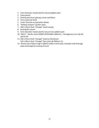 11
1. 5mm diameter mixed colorful natural pebble-wash
2. Loose gravel
3. Existing aluminum glazing curtain wall fabric
4. Terra-cotta tile finish
5. 2-tiers fountain to specialists details
6. “Railway sleepers” garden steps
7. 100 x 19mm thick “chengal” wood canopy
8. Existing RC column
9. 5mm diameter mixed colorful natural river pebble wash
10. “Nitro” – Nordic stone GSN03 FOHN (600 x 600mm) – Homogenous non-slip tile
laid to fall
11. 100 x 25mm thick “chengal” wood as floorboard
150 x 50mm thick “chengal” floor joists @ 300mm c/c
12. Planter box (750mm high x 500mm wide) in brick wall, complete with drainage
pipes discharged to existing channel
 