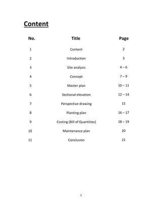 2
Content
No. Title Page
Content
Introduction
Site analysis
Concept
Master plan
Sectional elevation
Perspective drawing
Planting plan
Costing (Bill of Quantities)
Maintenance plan
Conclusion
1
2
3
4
5
6
7
8
9
10
11
2
3
4 – 6
7 – 9
10 – 11
12 – 14
15
16 – 17
18 – 19
20
21
 