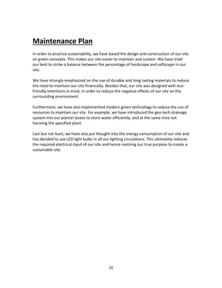 20
Maintenance Plan
In order to practice sustainability, we have based the design and construction of our site
on green concepts. This makes our site easier to maintain and sustain. We have tried
our best to strike a balance between the percentage of hardscape and softscape in our
site.
We have strongly emphasized on the use of durable and long-lasting materials to reduce
the need to maintain our site financially. Besides that, our site was designed with eco-
friendly intentions in mind, in order to reduce the negative effects of our site on the
surrounding environment.
Furthermore, we have also implemented modern green technology to reduce the use of
resources to maintain our site. For example, we have introduced the geo-tech drainage
system into our planter boxes to store water efficiently, and at the same time not
harming the specified plant.
Last but not least, we have also put thought into the energy consumption of our site and
has decided to use LED light bulbs in all our lighting circulations. This ultimately reduces
the required electrical input of our site and hence realizing our true purpose to create a
sustainable site.
 