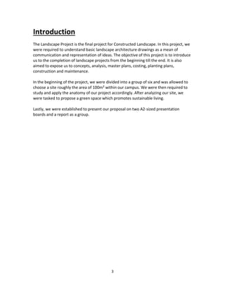 3
Introduction
The Landscape Project is the final project for Constructed Landscape. In this project, we
were required to understand basic landscape architecture drawings as a mean of
communication and representation of ideas. The objective of this project is to introduce
us to the completion of landscape projects from the beginning till the end. It is also
aimed to expose us to concepts, analysis, master plans, costing, planting plans,
construction and maintenance.
In the beginning of the project, we were divided into a group of six and was allowed to
choose a site roughly the area of 100m²within our campus. We were then required to
study and apply the anatomy of our project accordingly. After analyzing our site, we
were tasked to propose a green space which promotes sustainable living.
Lastly, we were established to present our proposal on two A2-sized presentation
boards and a report as a group.
 