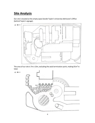 4
Site Analysis
Our site is located at the empty space beside Taylor’s University Admission’s Office
(behind Taylor’s signage).
The area of our site is 7m x 13m, excluding the axial termination point, making 91m²in
total.
NN
 