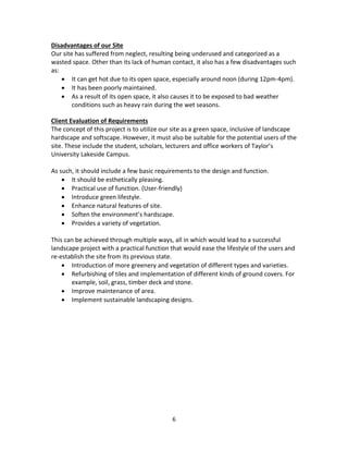 6
Disadvantages of our Site
Our site has suffered from neglect, resulting being underused and categorized as a
wasted space. Other than its lack of human contact, it also has a few disadvantages such
as:
 It can get hot due to its open space, especially around noon (during 12pm-4pm).
 It has been poorly maintained.
 As a result of its open space, it also causes it to be exposed to bad weather
conditions such as heavy rain during the wet seasons.
Client Evaluation of Requirements
The concept of this project is to utilize our site as a green space, inclusive of landscape
hardscape and softscape. However, it must also be suitable for the potential users of the
site. These include the student, scholars, lecturers and office workers of Taylor’s
University Lakeside Campus.
As such, it should include a few basic requirements to the design and function.
 It should be esthetically pleasing.
 Practical use of function. (User-friendly)
 Introduce green lifestyle.
 Enhance natural features of site.
 Soften the environment’s hardscape.
 Provides a variety of vegetation.
This can be achieved through multiple ways, all in which would lead to a successful
landscape project with a practical function that would ease the lifestyle of the users and
re-establish the site from its previous state.
 Introduction of more greenery and vegetation of different types and varieties.
 Refurbishing of tiles and implementation of different kinds of ground covers. For
example, soil, grass, timber deck and stone.
 Improve maintenance of area.
 Implement sustainable landscaping designs.
 