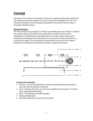 7
Concept
The purpose of our site for this project is to serve as a waiting area for pick-up/drop-off.
The reason we chose this purpose for our site is due to the suitability of our aim. This
includes the location of our site being just beside the main drop-off area of Taylor’s
University Lakeside Campus.
Concept of Project
The main concept of our project is to create a sustainable green space within our chosen
site. A green space can be defined as a protected or conserved area on which
development is indefinitely set aside which serves as an open space reserve which
includes the preservation and conservation of a rural nature or historic character in a
community or region. The conservation or preservation of an area is for the sake of
ecological, environmental, recreational, aesthetic or agricultural interest.
Conceptual Drawing #01:
1. Site area – Our site is bordered by a solid and perforated boundary, giving it a
visual axis that has dynamic movement.
2. Front – Because of the axis, our site can be divided into two sections. The front
faces the perforated boundary.
3. Back – The back faces the solid boundary.
4. Existing building fabric.
5. Axial from approach to axial termination point.
1
2
3
4
5
 