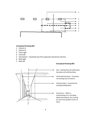 8
Conceptual Drawing #02:
1. Column A
2. Column B
3. Front right
4. Front left
5. Intersection – Caused by axis from approach and axis by columns.
6. Back right
7. Back left
1
2
3
4
5
6
7
Axis – Existing from the perforated
boundary and solid boundary.
Perforated boundary – Caused by
the existing row of columns.
Solid boundary – Caused by the
existing building fabric.
Visual focus – Which is
uninteresting as it is not being
addressed properly, thus causing
our site to be wasted in terms of
space.
Conceptual Drawing #03:
 