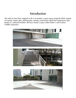 Introduction
The task we have been assigned to do is to produce a green space proposal which consists
of concept, master plan, planting plan, costing, construction detail and maintenance plan
based on a selected 10mx10m. We have chosen a space within block C and D above
Truffles restaurant.
 