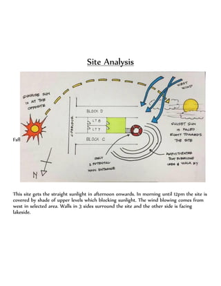 Site Analysis
Fsff sf
This site gets the straight sunlight in afternoon onwards. In morning until 12pm the site is
covered by shade of upper levels which blocking sunlight. The wind blowing comes from
west in selected area. Walls in 3 sides surround the site and the other side is facing
lakeside.
 