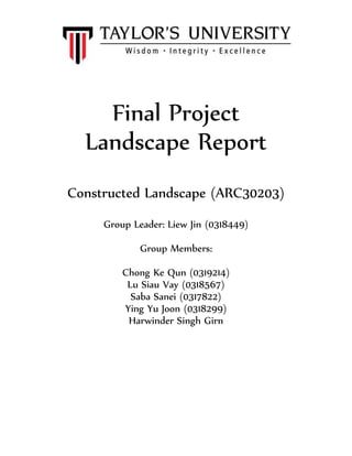 Final Project
Landscape Report
Constructed Landscape (ARC30203)
Group Leader: Liew Jin (0318449)
Group Members:
Chong Ke Qun (0319214)
Lu Siau Vay (0318567)
Saba Sanei (0317822)
Ying Yu Joon (0318299)
Harwinder Singh Girn
 