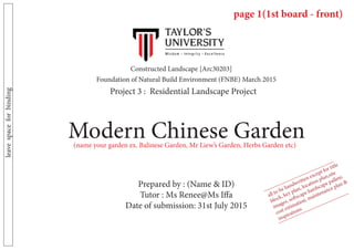Constructed Landscape [Arc30203]	
Project 3 : Residential Landscape Project
Foundation of Natural Build Environment (FNBE) March 2015
Modern Chinese Garden
Prepared by : (Name & ID)
Tutor : Ms Renee@Ms Iffa
Date of submission: 31st July 2015
leavespaceforbinding
(name your garden ex. Balinese Garden, Mr Liew’s Garden, Herbs Garden etc)
page 1(1st board - front)
all to be handwritten except for title
block, key plan, location plan,site
images, softscape hardscape pallete,
cost estimation, maintenance plan &
inspirations
 