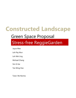 Green Space Proposal
Stress-free ReggieGarden
Constructed Landscape
Joyce Wee
Loh Pey Mun
Loh Wei Ling
Michael Chang
Sim Si Kai
Tan Wing Hoe
Tutor: Ms Norma
 