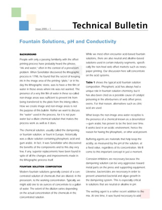 Technical Bulletin
               Issue 2005 – 1




Fountain Solutions, pH and Conductivity

                                                           While we most often encounter acid-based fountain
BACKGROUND
                                                           solutions, there are also neutral and alkaline-based
People with only a passing familiarity with the offset
                                                           solutions used in certain industry segments, specifi-
printing process have probably heard the phrase,
                                                           cally the non-heat web offset markets such as news-
“ink and water,” often in the context of a pressroom
                                                           paper printing. Our discussion here will concentrate
problem. When Senefelder discovered the lithographic
                                                           on the acid systems.
process in 1798, he found that the secret of keeping
ink in the image area of the printing “plate,” or in his
                                                           Table 1 shows the typical acid fountain solution
day the lithographic stone, was to have a thin film of
                                                           composition. Phosphoric acid has always had a
water in those areas where ink was not wanted. The
                                                           unique role in fountain solution chemistry, but it
presence of a very thin film of water in these so-called
                                                           has also been cited as a possible cause of catalyst
non-image areas was sufficient to prevent ink from
                                                           poisoning in the afterburners of web offset press
being transferred to the plate from the inking rollers.
                                                           ovens. For that reason, alternatives such as citric
How we create image and non-image areas is not
                                                           acid are used.
the purpose of this bulletin. Rather we want to discuss
the “water” used in the process, for it is not pure        What keeps the non-image area water receptive is
water but a dilute chemical solution that makes the        the presence of a chemical known as a desensitizer
process work as well as it does.                           —gum arabic has proven to be the best over time.
                                                           It works best in an acidic environment, hence the
The chemical solution, usually called the dampening
                                                           reason for having the phosphoric, or other acid present.
or fountain solution, or fount in Europe, historically
was a dilute solution containing phosphoric acid and       Buffering agents are materials that help keep the
gum arabic. In fact, it was Senefelder who discovered      acidity, as measured by the pH of the solution, at
the benefits of the components and to this day very        a fixed value, regardless of its concentration. We’ll
few, if any, superior replacements have been found in      come to this important concept in just a moment.
spite of all the changes and improvements made in
                                                           Corrosion inhibitors are necessary because the
the lithographic process itself.
                                                           dampening solution can be very aggressive toward
FOUNTAIN SOLUTION COMPOSITION                              metal parts on the press and supporting equipment.
                                                           Likewise, bactericides are necessary in order to
Modern fountain solutions generally consist of a con-
                                                           prevent unwanted bacterial and algae growth in
centrated solution of chemicals that are diluted, in the
                                                           the dampening system. This is especially critical
pressroom, to the working concentration. Typically, we
                                                           in solutions that are neutral or alkaline in pH.
might add one to six ounces of concentrate to a gallon
of water. The extent of the dilution varies depending
                                                           The wetting agent is a rather recent addition to the
on the actual concentration of the chemicals in the
                                                           mix. At one time, it was found necessary to add
concentrated solution.
 