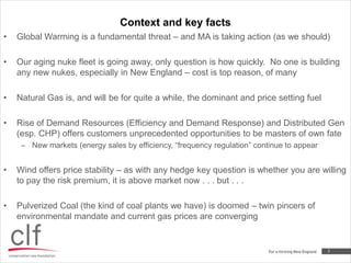 Context and key facts2Global Warming is a fundamental threat – and MA is taking action (as we should)Our aging nuke fleet is going away, only question is how quickly.  No one is building any new nukes, especially in New England – cost is top reason, of manyNatural Gas is, and will be for quite a while, the dominant and price setting fuelRise of Demand Resources (Efficiency and Demand Response) and Distributed Gen (esp. CHP) offers customers unprecedented opportunities to be masters of own fateNew markets (energy sales by efficiency, “frequency regulation” continue to appear Wind offers price stability – as with any hedge key question is whether you are willing to pay the risk premium, it is above market now . . . but . . . Pulverized Coal (the kind of coal plants we have) is doomed – twin pincers of environmental mandate and current gas prices are converging 