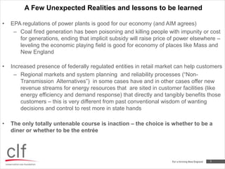 A Few Unexpected Realities and lessons to be learned5EPA regulations of power plants is good for our economy (and AIM agrees)Coal fired generation has been poisoning and killing people with impunity or cost for generations, ending that implicit subsidy will raise price of power elsewhere – leveling the economic playing field is good for economy of places like Mass and New England Increased presence of federally regulated entities in retail market can help customersRegional markets and system planning  and reliability processes (“Non-Transmission  Alternatives”)  in some cases have and in other cases offer new revenue streams for energy resources that  are sited in customer facilities (like energy efficiency and demand response) that directly and tangibly benefits those customers – this is very different from past conventional wisdom of wanting decisions and control to rest more in state handsThe only totally untenable course is inaction – the choice is whether to be a diner or whether to be the entrée