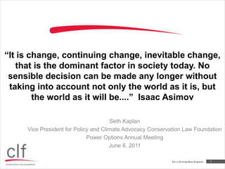 “It is change, continuing change, inevitable change, that is the dominant factor in society today. No sensible decision can be made any longer without taking into account not only the world as it is, but the world as it will be....”  Isaac Asimov Seth Kaplan Vice President for Policy and Climate Advocacy Conservation Law Foundation Power Options Annual Meeting June 8, 2011 1 